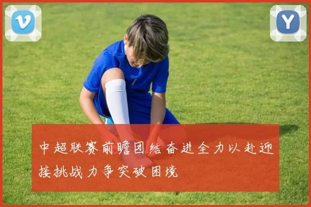 中超联赛前瞻团结奋进全力以赴迎接挑战力争突破困境