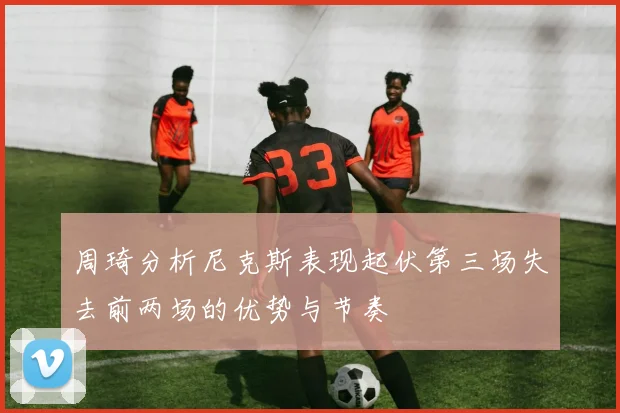 周琦分析尼克斯表现起伏第三场失去前两场的优势与节奏