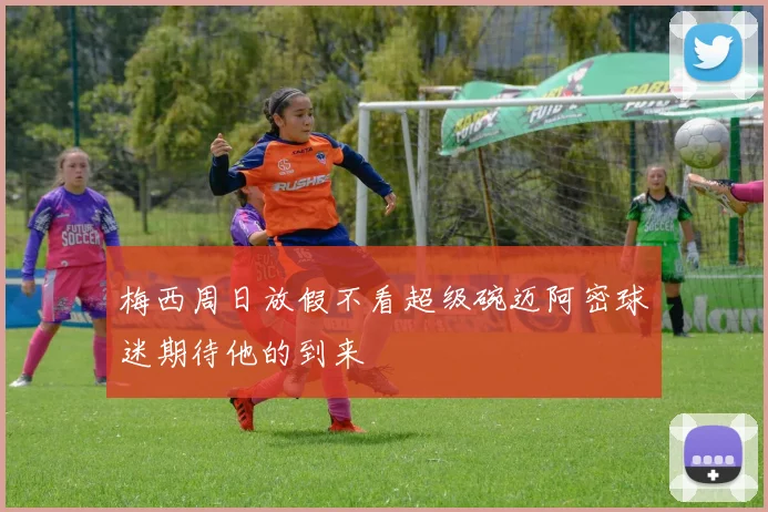 梅西周日放假不看超级碗迈阿密球迷期待他的到来