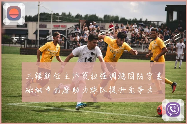 三镇新任主帅莫拉强调稳固防守基础细节打磨助力球队提升竞争力