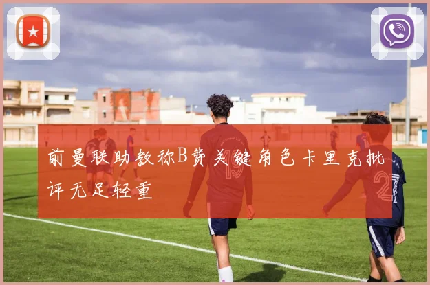 前曼联助教称B费关键角色卡里克批评无足轻重