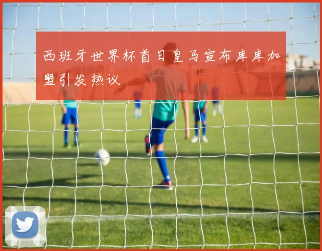 西班牙世界杯首日皇马宣布库库加盟引发热议