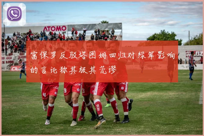 富保罗反驳塔图姆回归对绿军影响的言论称其极其荒谬