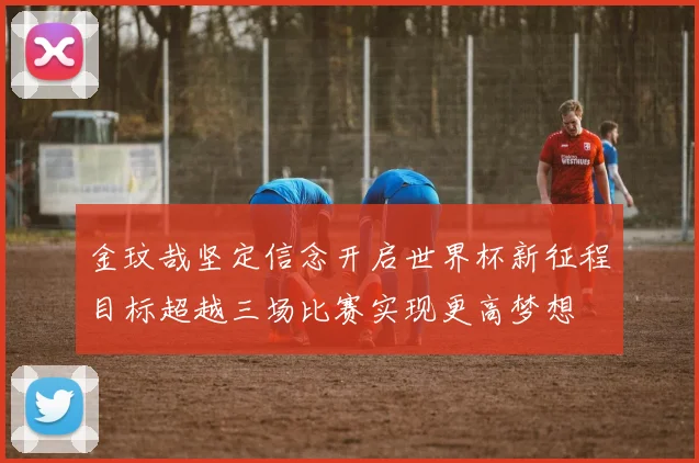 金玟哉坚定信念开启世界杯新征程目标超越三场比赛实现更高梦想
