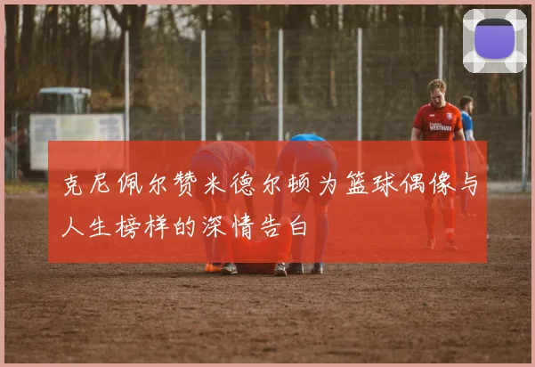 克尼佩尔赞米德尔顿为篮球偶像与人生榜样的深情告白