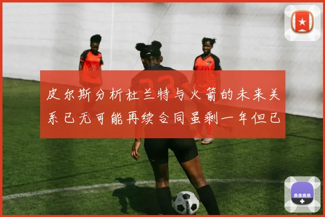 皮尔斯分析杜兰特与火箭的未来关系已无可能再续合同虽剩一年但已破裂
