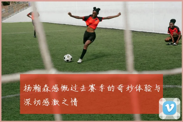 杨瀚森感慨过去赛季的奇妙体验与深切感激之情
