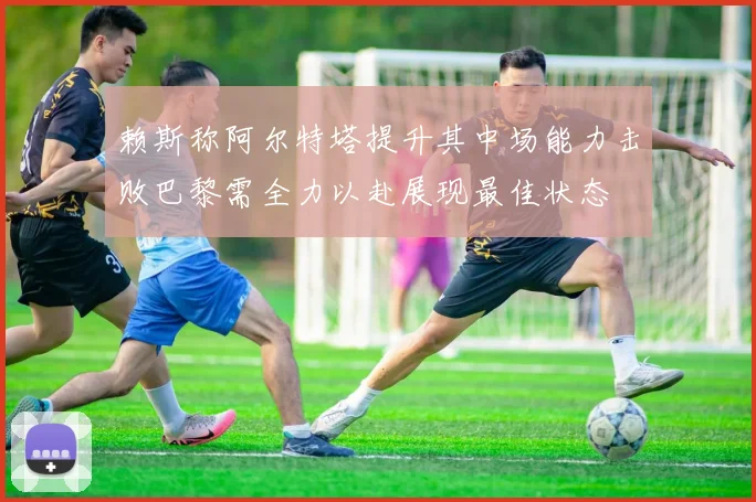 赖斯称阿尔特塔提升其中场能力击败巴黎需全力以赴展现最佳状态