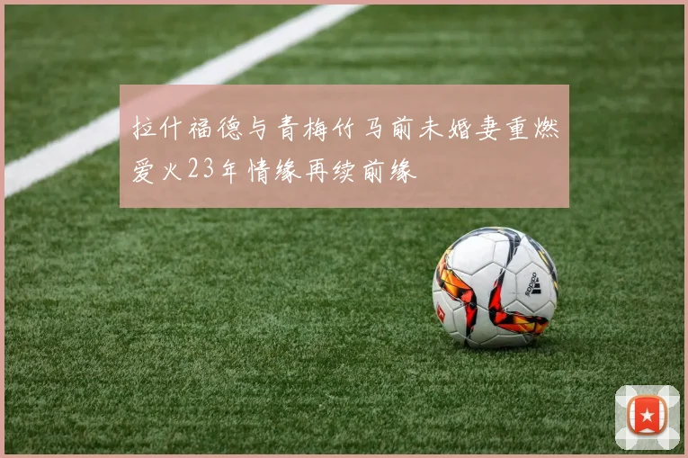 拉什福德与青梅竹马前未婚妻重燃爱火23年情缘再续前缘