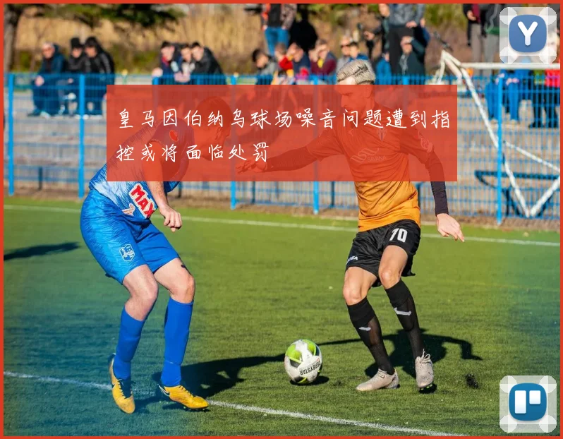 皇马因伯纳乌球场噪音问题遭到指控或将面临处罚